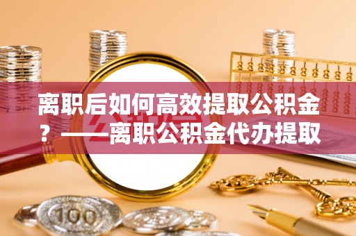 牡丹离职后如何高效提取公积金？——离职公积金代办提取全流程解析