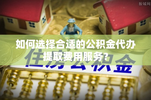 牡丹如何选择合适的公积金代办提取费用服务？