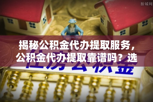 牡丹揭秘公积金代办提取服务，公积金代办提取靠谱吗？选择需谨慎