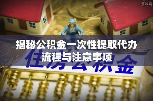 牡丹揭秘公积金一次性提取代办流程与注意事项