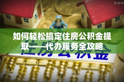 牡丹如何轻松搞定住房公积金提取——代办服务全攻略