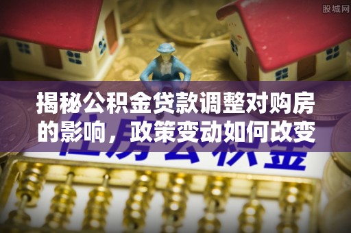 牡丹揭秘公积金贷款调整对购房的影响，政策变动如何改变你的买房计划