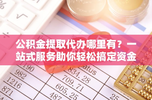 牡丹公积金提取代办哪里有？一站式服务助你轻松搞定资金难题
