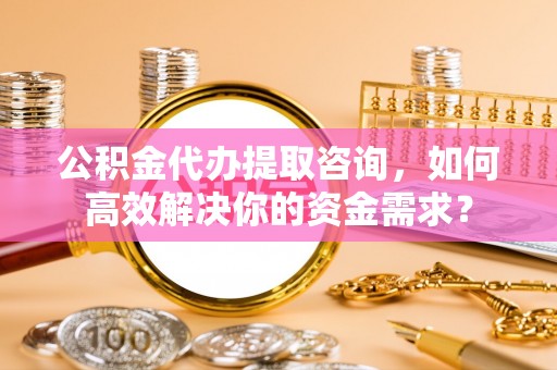 牡丹公积金代办提取咨询，如何高效解决你的资金需求？