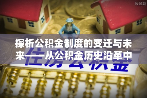 牡丹探析公积金制度的变迁与未来——从公积金历史沿革中读懂社会福利发展