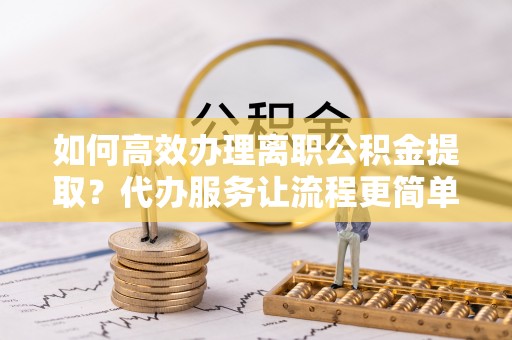 牡丹如何高效办理离职公积金提取？代办服务让流程更简单