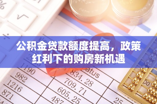 牡丹公积金贷款额度提高，政策红利下的购房新机遇
