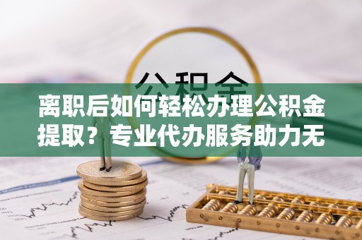 牡丹离职后如何轻松办理公积金提取？专业代办服务助力无忧