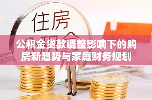 牡丹公积金贷款调整影响下的购房新趋势与家庭财务规划