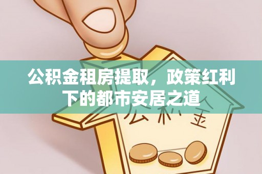 牡丹公积金租房提取，政策红利下的都市安居之道