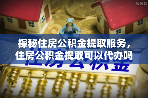 牡丹探秘住房公积金提取服务，住房公积金提取可以代办吗的全方位解析