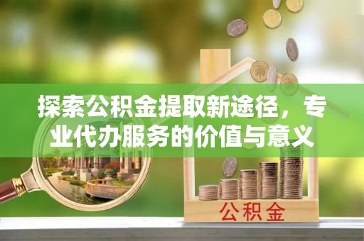 牡丹探索公积金提取新途径，专业代办服务的价值与意义