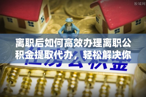 牡丹离职后如何高效办理离职公积金提取代办，轻松解决你的后顾之忧