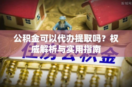牡丹公积金可以代办提取吗？权威解析与实用指南