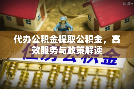 牡丹代办公积金提取公积金，高效服务与政策解读