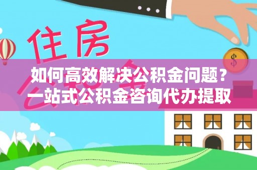 牡丹如何高效解决公积金问题？一站式公积金咨询代办提取服务全解析