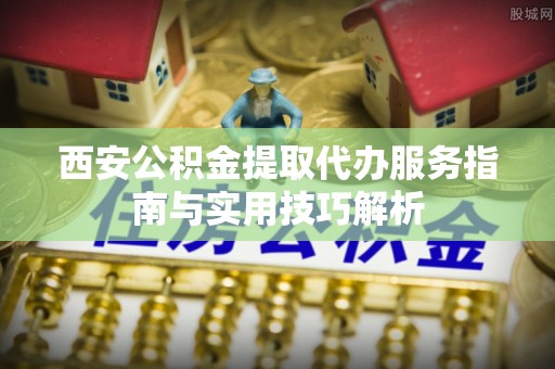 牡丹西安公积金提取代办服务指南与实用技巧解析