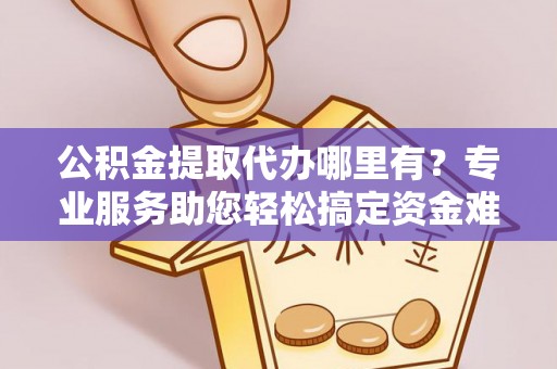 牡丹公积金提取代办哪里有？专业服务助您轻松搞定资金难题