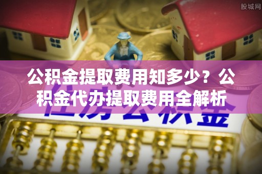 牡丹公积金提取费用知多少？公积金代办提取费用全解析