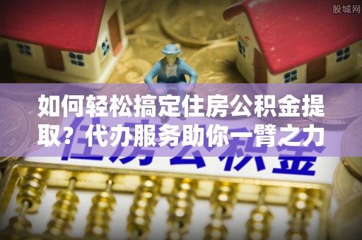 牡丹如何轻松搞定住房公积金提取？代办服务助你一臂之力