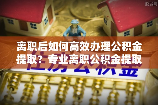 牡丹离职后如何高效办理公积金提取？专业离职公积金提取代办服务指南