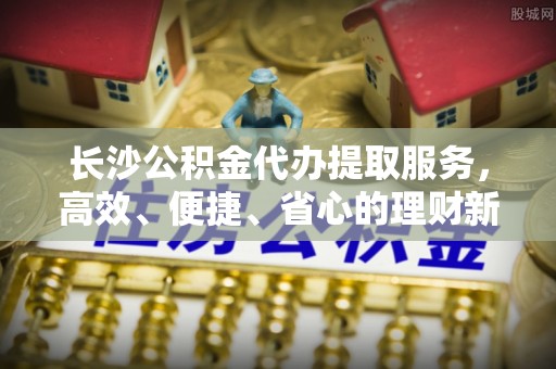 牡丹长沙公积金代办提取服务，高效、便捷、省心的理财新选择